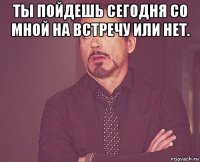 ты пойдешь сегодня со мной на встречу или нет. 