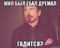 жил был,ебал дремал гадится?