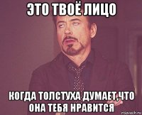 это твоё лицо когда толстуха думает,что она тебя нравится