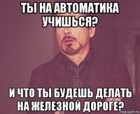 ты на автоматика учишься? и что ты будешь делать на железной дороге?