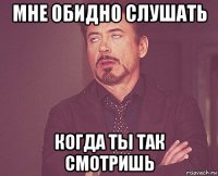 мне обидно слушать когда ты так смотришь