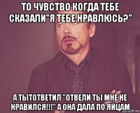 то чувство когда тебе сказали"я тебе нравлюсь?" а тытответил "отвели ты мне не нравился!!!" а она дала по яйцам