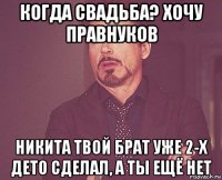 когда свадьба? хочу правнуков никита твой брат уже 2-х дето сделал, а ты ещё нет