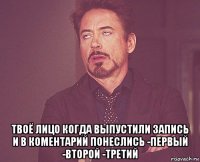  твоё лицо когда выпустили запись и в коментарий понеслись -первый -второй -третий