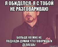 я обиделся, я с тобой не разговариваю больше ко мне не подходи-думай,что говоришь и делаешь!