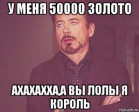 у меня 50000 золото ахахахха,а вы лолы я король