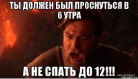 ты должен был проснуться в 6 утра а не спать до 12!!!