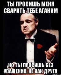 ты просишь меня сварить тебе аганим но ты просишь без уважения, не как друга