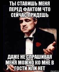 ты ставишь меня перед фактом что сейчас придешь даже не спрашивая меня можно ко мне в гости или нет