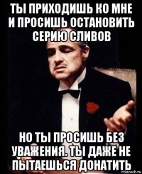 ты приходишь ко мне и просишь остановить серию сливов но ты просишь без уважения. ты даже не пытаешься донатить