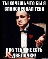 ты хочешь что бы я спонсировал тебя но у тебя же есть две почки!