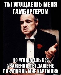 ты угощаешь меня гамбургером но угощаешь без уважения, ты даже не покупаешь мне картошки