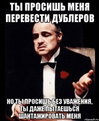 ты просишь меня перевести дублеров но ты просишь без уважения, ты даже пытаешься шантажировать меня