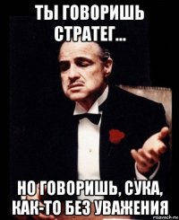 ты говоришь стратег... но говоришь, сука, как-то без уважения