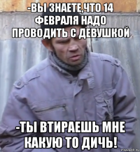 -вы знаете,что 14 февраля надо проводить с девушкой -ты втираешь мне какую то дичь!