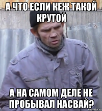 а что если кеж такой крутой а на самом деле не пробывал насвай?