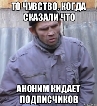 то чувство. когда сказали что аноним кидает подписчиков