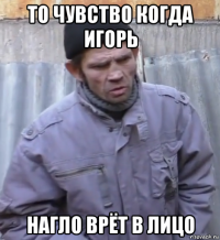 то чувство когда игорь нагло врёт в лицо