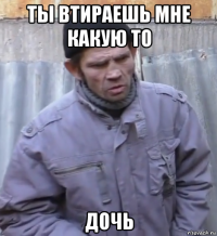 ты втираешь мне какую то дочь