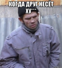 когда друг несёт ху*** 