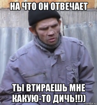 на что он отвечает ты втираешь мне какую-то дичь!!))