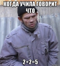 когда учила говорит что 2+2=5