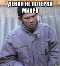 денни не потерял микро 