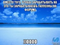 вместо того, чтобы зарабатывать на это ты зарабатываешь галлеоны на форуме ))0000