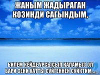 жаным жадыраган козинди сагындым, билем кейде урсысып каламыз ол бари сени катты суйгеннен суйктим ...