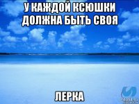 у каждой ксюшки должна быть своя лерка