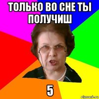 только во сне ты получиш 5