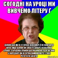 согодні на уроці ми вивчемо літеру ґ дивно що ми в 12 класі досіхпір її не вивчили хоча інші букви ви знаете добре особливо слова з брудної лайки що починаються на них у коредорі ви їх чітко вимовляете і годі реготати ідіоти