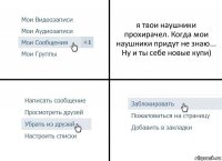 я твои наушники прохирачел. Когда мои наушники придут не знаю... Ну и ты себе новые купи)