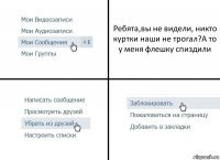 Ребята,вы не видели, никто куртки наши не трогал?А то у меня флешку спиздили