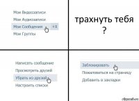 трахнуть тебя ?