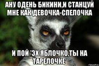 ану одень бикини,и станцуй мне как девочка-спелочка и пой 'эх яблочко,ты на тарелочке'