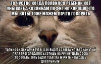 то чуство когда появился ребёнок кот унывает а хозяинам пофиг,но хорошо что мы коты тоже можем почти говорить только скажи агу и тут в 1сек будут хозяева и тебе скажут ой ляля проголодалясь,хотишь на ручки , дать соску пососать. хоть будут тебя так мучить нобудешь довольным!