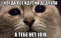 когда все идут на дедпула а тебе нет 18)0