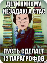 дети никому незадаю а стас пусть сделает 12 парагрофов