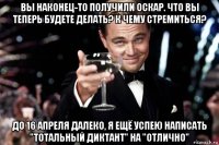 вы наконец-то получили оскар. что вы теперь будете делать? к чему стремиться? до 16 апреля далеко, я ещё успею написать "тотальный диктант" на "отлично"