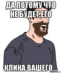 да потому что не будет его клика вашего...