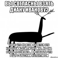 вы согласны взять диану иванову? знаю что не всем кажется это хорошей идеей,лично мне . но она очень просилась , и я сказала что решу с бабским колективом