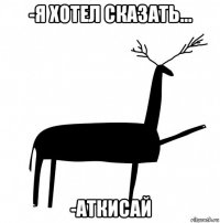 -я хотел сказать... -аткисай