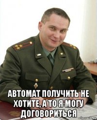  автомат получить не хотите, а то я могу договориться