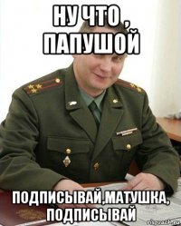 ну что , папушой подписывай,матушка, подписывай