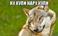 ну купи нару,купи 