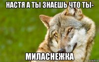 настя а ты знаешь что ты- миласнежка