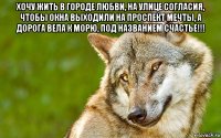 хочу жить в городе любви, на улице согласия, чтобы окна выходили на проспект мечты, а дорога вела к морю, под названием счастье!!! 