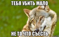 тебя убить мало не то что съесть