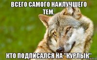 всего самого наилучшего тем, кто подписался на "курлык"